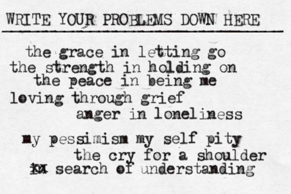 WRITE YOUR PROBLEMS DOWN HERE ________________________________ the grace in letting go the strength in holding on the peace in being me loving through grief anger in loneliness my pessimism my self pity the cry for a shoulder in search of xx understanding 