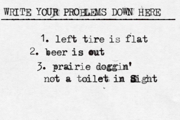 WRITE YOUR PROBLEMS DOWN HERE ________________________________ 1. left tire is flat 2. beer is out 3. prairie doggin' not a toilet in dight S