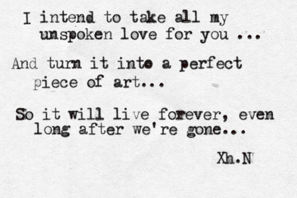 I intend to take all my unspoken love for you ... And turn it into a perfect piece of art... So it will live forever, even long after we're gone.. . Xh.N 