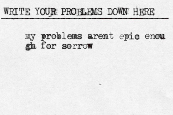 WRITE YOUR PROBLEMS DOWN HERE ________________________________ my problems arent epic enou gh for sorrow 