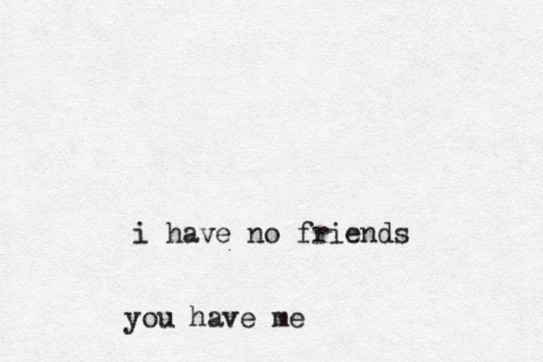 i have no friends you have me