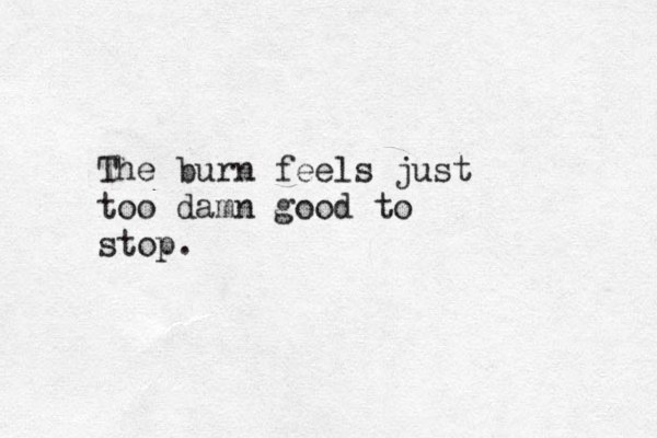 The burn feels just too damn good to stop. 