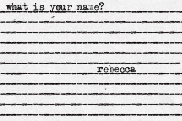 what is your name? ---------------------------------- ---------------------------------- ---------------------------------- ---------------------------------- ---------------------------------- --------------------------------- ---------------------------------- ---------------------------------- ---------------------------------- ---------------------------------- ---------------------------------- rebecca