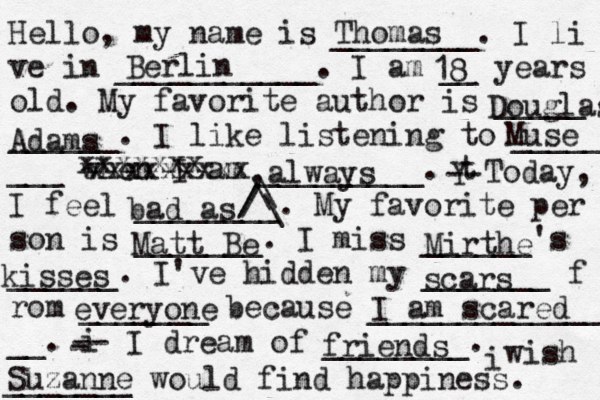 Hello, my name is ________. I li ve in ___________. I am __ years old. My favorite author is _____ ______. I like listening to _____ ___ when I am _________. t Y -- Today, I feel ________. My favorite per son is _______. I miss ______'s ______. I've hidden my _______ f rom _______ because ______________ __. i - -- I dream of ________. i wish _______ would find happiness. Thomas Berlin 18 Douglas Adams Muse xxxxxxxxx xxxxxxx ,always bad as ^ /\\\// Mirthe kisses Matt Be scars everyone I am scared Suzanne friends 