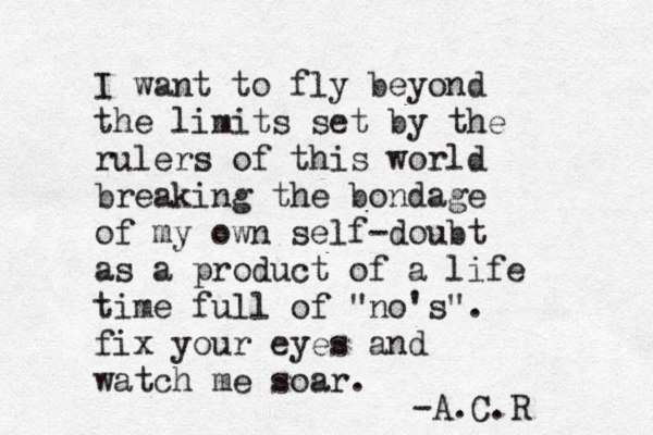 I want to fly beyond the limits set by the rulers of this world breaking the bondage of my own self-doubt as a product of a life time full of "no's". fix your eyes and watch me soar. -A.C.R 