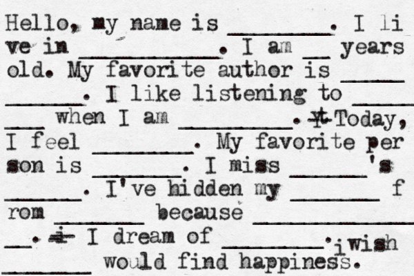Hello, my name is ________. I li ve in ___________. I am __ years old. My favorite author is _____ ______. I like listening to _____ ___ when I am _________. t Y -- Today, I feel ________. My favorite per son is _______. I miss ______'s ______. I've hidden my _______ f rom _______ because ______________ __. i - -- I dream of ________. i wish _______ would find happiness. 