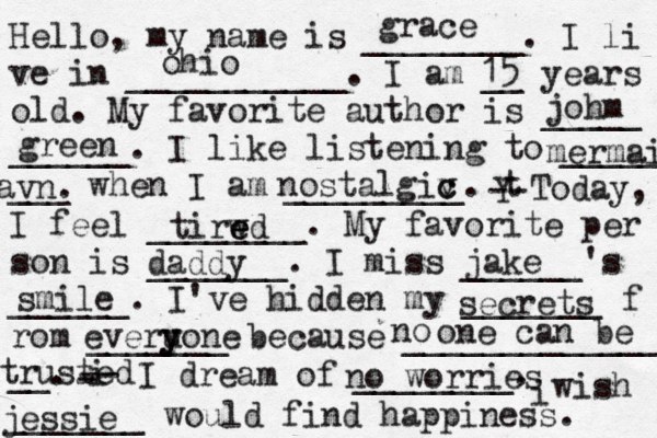 Hello, my name is ________. I li ve in ___________. I am __ years old. My favorite author is _____ ______. I like listening to _____ ___ when I am _________. t Y -- Today, I feel ________. My favorite per son is _______. I miss ______'s ______. I've hidden my _______ f rom _______ because ______________ __. i - -- I dream of ________. i wish _______ would find happiness. grace ohio 15 johm green mermaid avn nostalgiv c c tirwd e e e daddy jake secrets everu y yone . smile no one can be no worries jessie tr usted 