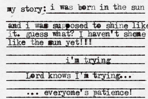 my story:______________________ _______________________________ _______________________________ _______________________________ _______________________________ _______________________________ _______________________________ ______________________[[[_ _________ _______________________________ _______________________________ _______________________________ i was born in the sun and i was supo posed to shine like it . guess what? I haven't shone like the sun yet!!! i'm trying Lord knows I'm trying... ... everyone's patience! 
