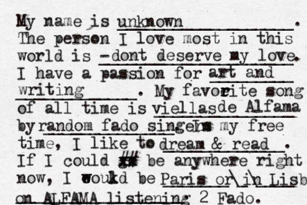 My name is ___________________. The person I love most in this world is - _____________________. I have a passion for _________ _____________. My favoeit r r r r e song of all time is _______________ by ______________. In my free time, I like to _____________. If I could go xx xx ## be anywhere right now, I eoukd w w l be _______\_\____ __________________. unknown dont deserve my love art and writing viellas d de Alfama random fado singers dream & read Paris or in Lisboa on ALFAMA listening 2 Fado. 
