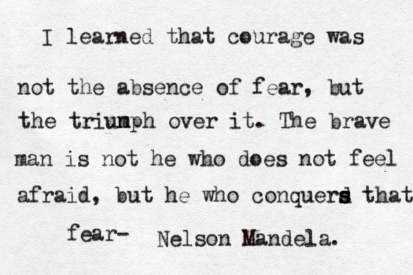 I learned that courage was not the absence of fear, but the triun mph over it. The brave man is not he who does not feel afraid, but he who conquerd s s s s that fear- Nelson Mandela.