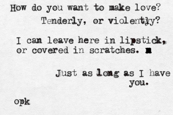 How do you want to make love? Tenderly, or violenty ly? I can leave here in lipstick, or covered in scratches. m x m x m x m Just as long as I have you. opk 