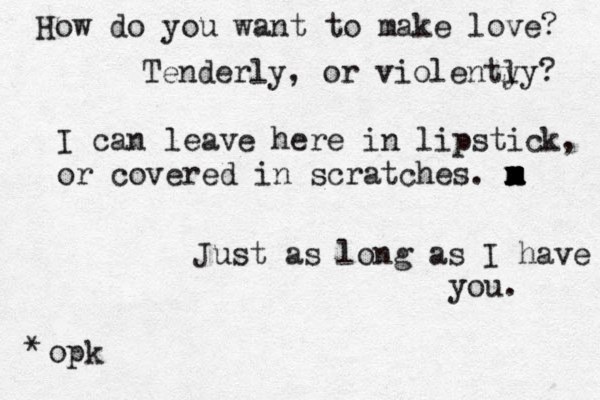 How do you want to make love? Tenderly, or violenty ly? I can leave here in lipstick, or covered in scratches. m x m x m x m Just as long as I have you. opk *