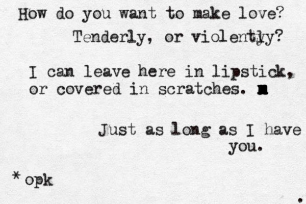How do you want to make love? Tenderly, or violenty ly? I can leave here in lipstick, or covered in scratches. m x m x m x m Just as long as I have you. opk * . 