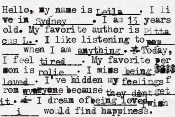 Hello, my name is ________. I li ve in ___________. I am __ years old. My favorite author is _____ ______. I like listening to _____ ___ when I am _________. t Y -- Today, I feel ________. My favorite per son is _______. I miss ______'s ______. I've hidden my _______ f rom _______ because ______________ __. i - -- I dream of ________. i wish _______ would find happiness. Leula i Sydney 13 Pitta cus L. pop anything tired rolie being $$$$ $$$$$ loved feelings wvw e eryone they dint o get it being loved i 