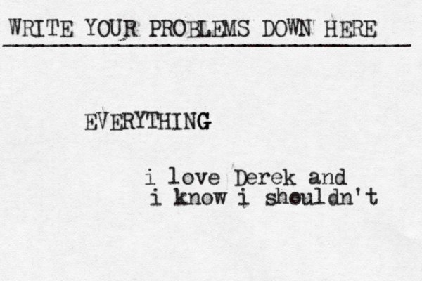 WRITE YOUR PROBLEMS DOWN HERE ________________________________ EVERYTHING G G i love Derek and i know i shouldn't 