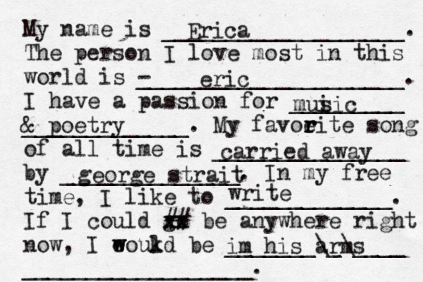 My name is ___________________. The person I love most in this world is - _____________________. I have a passion for _________ _____________. My favoeit r r r r e song of all time is _______________ by ______________. In my free time, I like to _____________. If I could go xx xx ## be anywhere right now, I eoukd w w l be _______\_\____ __________________. Erica eric mui sic & poetry carried away george strait write im his arms 