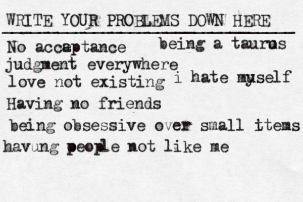 WRITE YOUR PROBLEMS DOWN HERE ________________________________ No accap eptance judgment everywhere love not existing Having no friends being obsessive over small t items being a tauro us havung oeop p le not like me i hate muself y 