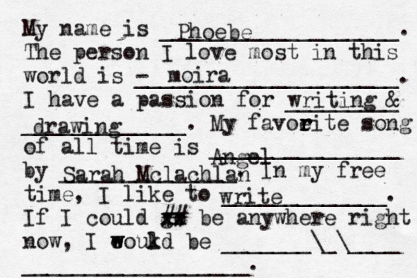 My name is ___________________. The person I love most in this world is - _____________________. I have a passion for _________ _____________. My favoeit r r r r e song of all time is _______________ by ______________. In my free time, I like to _____________. If I could go xx xx ## be anywhere right now, I eoukd w w l be _______\_\____ __________________. Phoebe moira writing & drawing Angel Sarah Mclachlan write 
