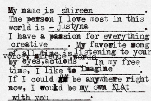 My name is ___________________. The person I love most in this world is - _____________________. I have a passion for _________ _____________. My favoeit r r r r e song of all time is _______________ by ______________. In my free time, I like to _____________. If I could go xx xx ## be anywhere right now, I eoukd w w l be _______\_\____ __________________. shireen justyna everything creative listening to your voice, silence ,words eyes,actions imagine my own flat with you