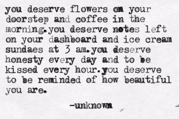 you deserve flowers on your doorstep and coffee in the morning .you deserve notes left on your dashboard and ice cream sundaes at 3 am.you deserve honesty every day and to be kissed every hour.you deserve to be reminded of how beautiful you are . -unknown