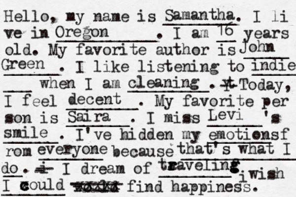 Hello, my name is ________. I li ve in ___________. I am __ years old. My favorite author is _____ ______. I like listening to _____ ___ when I am _________. t Y -- Today, I feel ________. My favorite per son is _______. I miss ______'s ______. I've hidden my _______ f rom _______ because ______________ __. i - -- I dream of ________. i wish _______ would find happiness. Samantha Oregon 16 John Green decent Saira ta r r r ravelinf g g g g indie cleaning Levi smile emotions everyone that's what I do I x c c c could - ------ - ----- xxxxx 
