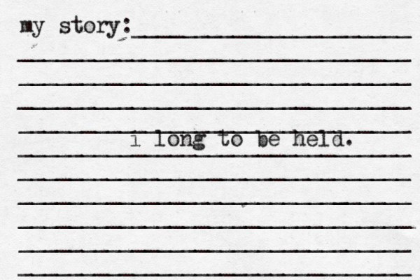 my story:______________________ _______________________________ _______________________________ _______________________________ _______________________________ _______________________________ _______________________________ ______________________[[[_ _________ _______________________________ _______________________________ _______________________________ i long to be held. 