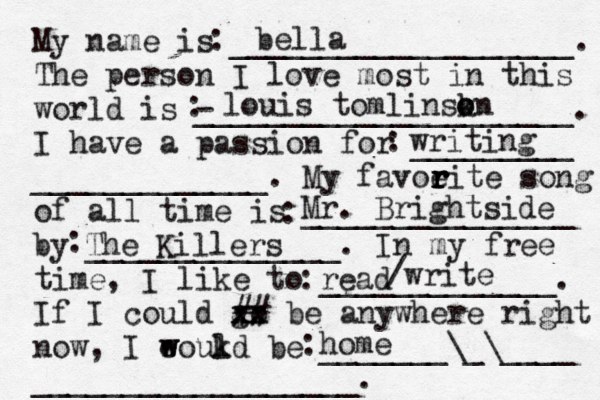 My name is ___________________. The person I love most in this world is - _____________________. I have a passion for _________ _____________. My favoeit r r r r e song of all time is _______________ by ______________. In my free time, I like to _____________. If I could go xx xx ## be anywhere right now, I eoukd w w l be _______\_\____ __________________. bella louis tomlinskn o o writing Mr. Brightside The Killers read /write home : ::::::