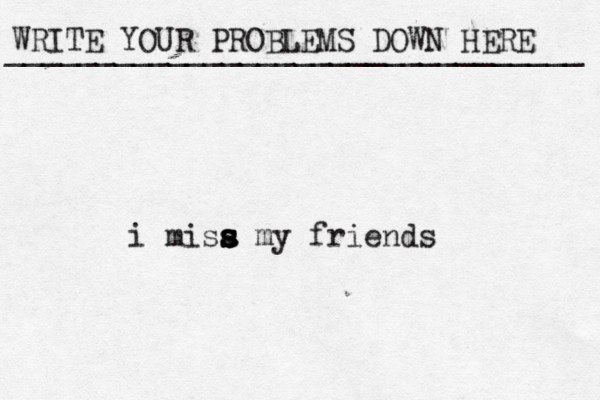 WRITE YOUR PROBLEMS DOWN HERE ________________________________ i misa s s s s my friends 