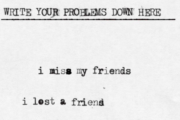 WRITE YOUR PROBLEMS DOWN HERE ________________________________ i misa s s s s my friends i lost a friens d 