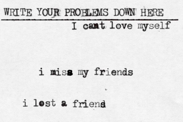 WRITE YOUR PROBLEMS DOWN HERE ________________________________ i misa s s s s my friends i lost a friens d I cant love myself 