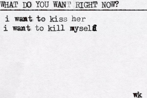 WHAT DO YOU WANT RIGHT NOW? ____________________________________ wk i want to kiss her i want to kill myseld f f d 