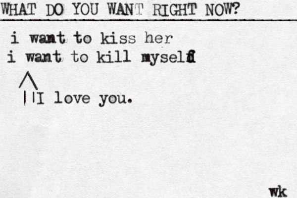 WHAT DO YOU WANT RIGHT NOW? ____________________________________ wk i want to kiss her i want to kill myseld f f d /\ || I love you. 