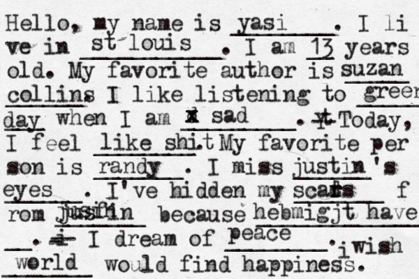 Hello, my name is ________. I li ve in ___________. I am __ years old. My favorite author is _____ ______. I like listening to _____ ___ when I am _________. t Y -- Today, I feel ________. My favorite per son is _______. I miss ______'s ______. I've hidden my _______ f rom _______ because ______________ __. i - -- I dream of ________. i wish _______ would find happiness. yasi st louis 13 suzan collins green day d x x x sad like shit randy justin eyes scads t r r jusin jusfin hebmigjt have peace world