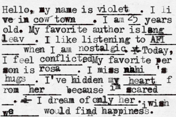 Hello, my name is ________. I li ve in ___________. I am __ years old. My favorite author is _____ ______. I like listening to _____ ___ when I am _________. t Y -- Today, I feel ________. My favorite per son is _______. I miss ______'s ______. I've hidden my _______ f rom _______ because ______________ __. i - -- I dream of ________. i wish _______ would find happiness. violet cow town 25 lsng a leav AFI nostalgic conflicted ł rosa nh a nahi hugs heart her i' m scared h only her we c e e 