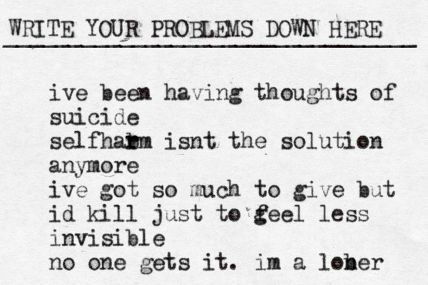 WRITE YOUR PROBLEMS DOWN HERE ________________________________ ive been having thoughts of suicide self ar h b rm isnt the solution anymore ive got so much to give but id kill just to g feel less invisible no one gets it. im a lob ner 