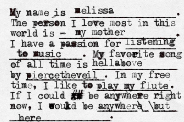 My name is ___________________. The person I love most in this world is - _____________________. I have a passion for _________ _____________. My favoeit r r r r e song of all time is _______________ by ______________. In my free time, I like to _____________. If I could go xx xx ## be anywhere right now, I eoukd w w l be _______\_\____ __________________. melissa my mother listening to music hella bove piercetheveil play my flute anywhere but here 