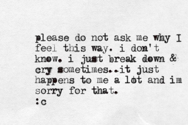 please do not ask me why I feel this way. i don't know. i just break down & cry sometimes..it just happens to me a lt ot and im sorry for that. :c 