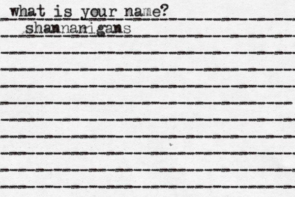 what is your name? ---------------------------------- ---------------------------------- ---------------------------------- ---------------------------------- ---------------------------------- --------------------------------- ---------------------------------- ---------------------------------- ---------------------------------- ---------------------------------- ---------------------------------- shannanigans