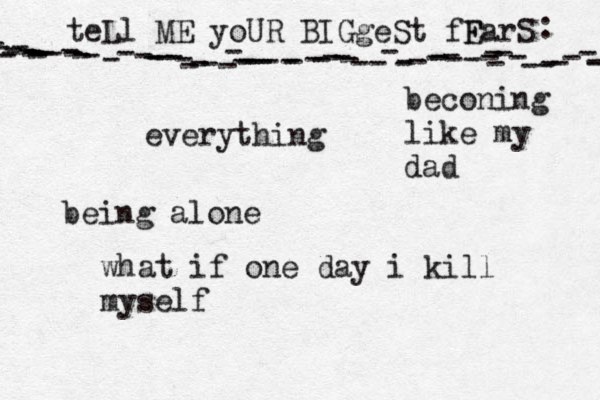 teLl ME yoUR BIGgeSt fF EarS - - ---------------------------------------------------------------- : •everything being alone what if one day i kill myself beconing like my dad