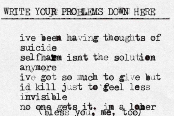 WRITE YOUR PROBLEMS DOWN HERE ________________________________ ive been having thoughts of suicide self ar h b rm isnt the solution anymore ive got so much to give but id kill just to g feel less invisible no one gets it. im a lob ner ( bless you, me, too) 