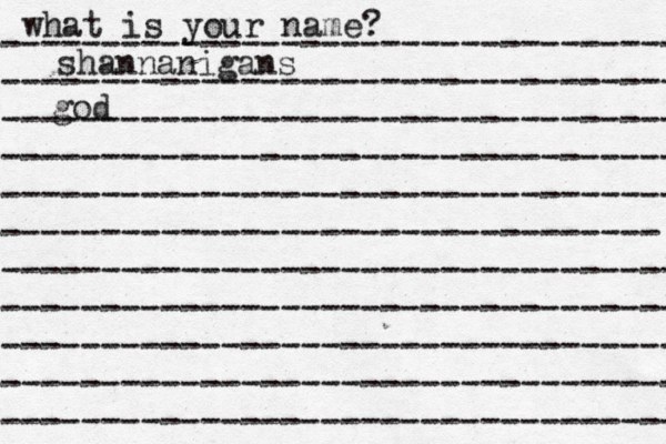 what is your name? ---------------------------------- ---------------------------------- ---------------------------------- ---------------------------------- ---------------------------------- --------------------------------- ---------------------------------- ---------------------------------- ---------------------------------- ---------------------------------- ---------------------------------- shannanigans god 