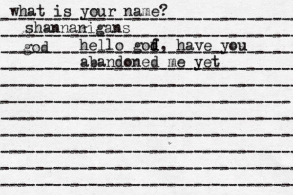 what is your name? ---------------------------------- ---------------------------------- ---------------------------------- ---------------------------------- ---------------------------------- --------------------------------- ---------------------------------- ---------------------------------- ---------------------------------- ---------------------------------- ---------------------------------- shannanigans god hello gof d d, have you abandoned me yet 
