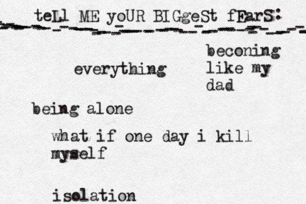 teLl ME yoUR BIGgeSt fF EarS - - ---------------------------------------------------------------- : •everything being alone what if one day i kill myself beconing like my dad isolation 