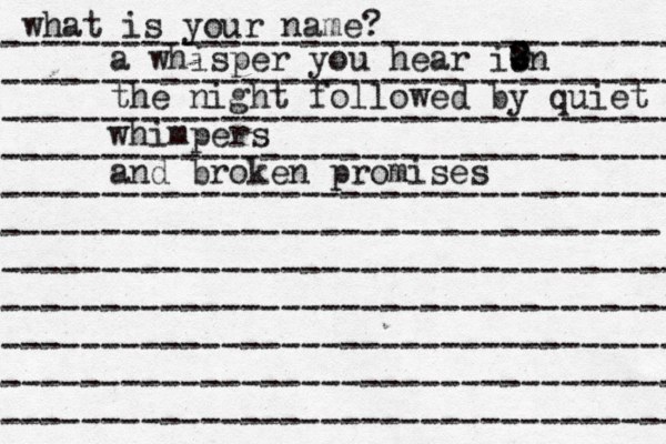 what is your name? ---------------------------------- ---------------------------------- ---------------------------------- ---------------------------------- ---------------------------------- --------------------------------- ---------------------------------- ---------------------------------- ---------------------------------- ---------------------------------- ---------------------------------- a whisper you hear ib n - : 0 1 2 the night followed by quiet whimpers and broken promises