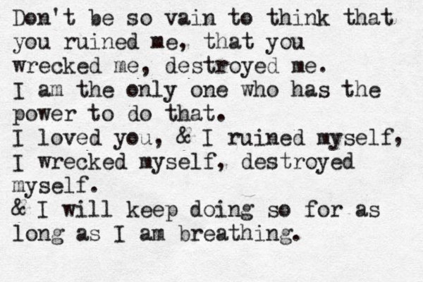Don't be so vain to think that you ruined me, that you wrecked me, destroyed me. I am the only one who has the power to do that. I loved you, & I ruined myself I wrecked myself, destroyed myself. & I will keep doing so for as long as I am breathing. , 