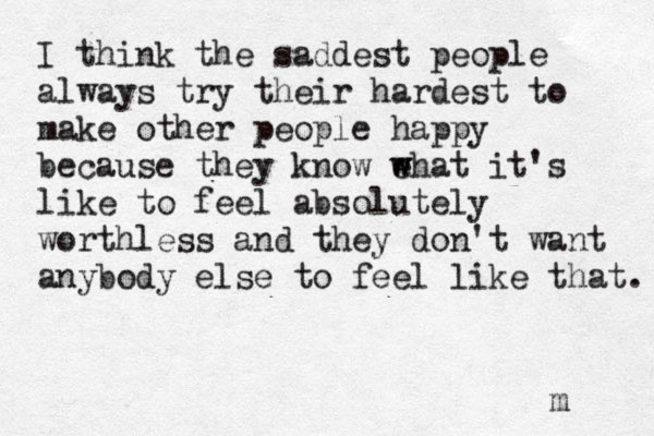 I think the saddest people always try their hardest to make other people happy because they know e w what it's like to feel absolutely worthless and they don't want anybody else to feel like that. m 