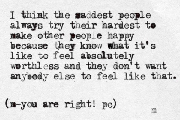 I think the saddest people always try their hardest to make other people happy because they know e w what it's like to feel absolutely worthless and they don't want anybody else to feel like that. m (m-you are right ! pc) 