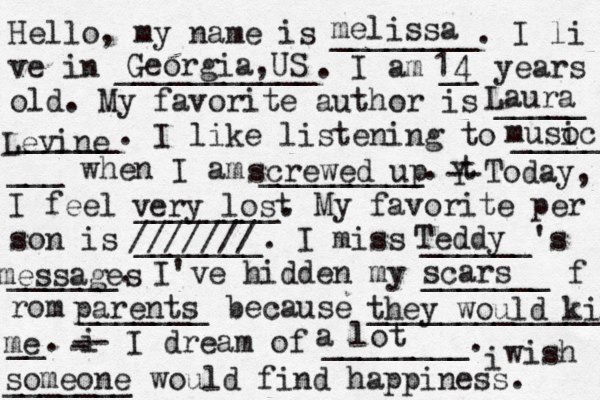 Hello, my name is ________. I li ve in ___________. I am __ years old. My favorite author is _____ ______. I like listening to _____ ___ when I am _________. t Y -- Today, I feel ________. My favorite per son is _______. I miss ______'s ______. I've hidden my _______ f rom _______ because ______________ __. i - -- I dream of ________. i wish _______ would find happiness. melissa Georgia,US 14Laura Levine musoc i screwed up very lost /////// Teddy messages scars parents they would kill me someone a lot 