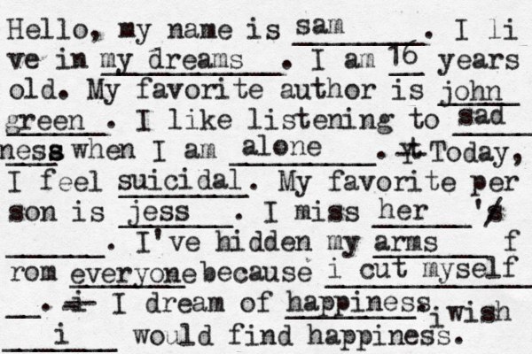 Hello, my name is ________. I li ve in ___________. I am __ years old. My favorite author is _____ ______. I like listening to _____ ___ when I am _________. t Y -- Today, I feel ________. My favorite per son is _______. I miss ______'s ______. I've hidden my _______ f rom _______ because ______________ __. i - -- I dream of ________. i wish _______ would find happiness. sam my dreams 16 john green sad nesa s s alone suicidal jess her / arms everyone i cut myself happiness i 