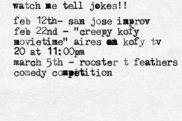 watch me tell jokes!! feb 12th @ - san jose in m mprov feb 22nd - "creepy kofy movietime" aires at o on n kofy tv 20 at 11:00pm march 5th - rooster t feathers comedy compit e eetition